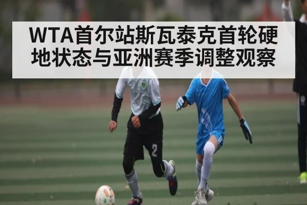 WTA首尔站斯瓦泰克首轮硬地状态与亚洲赛季调整观察
